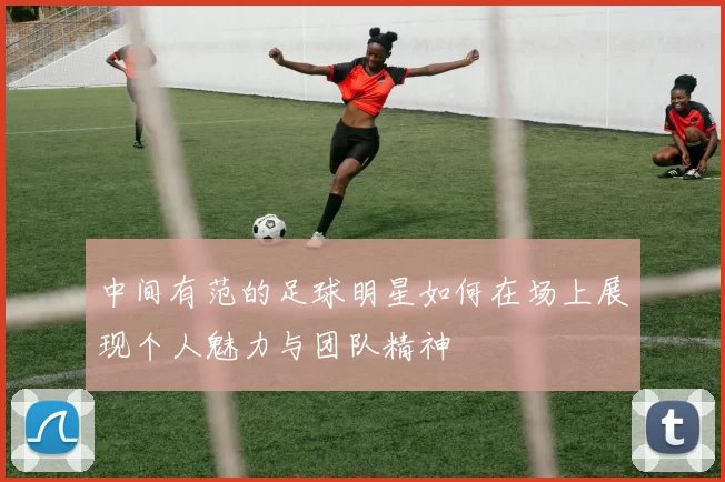 中间有范的足球明星如何在场上展现个人魅力与团队精神