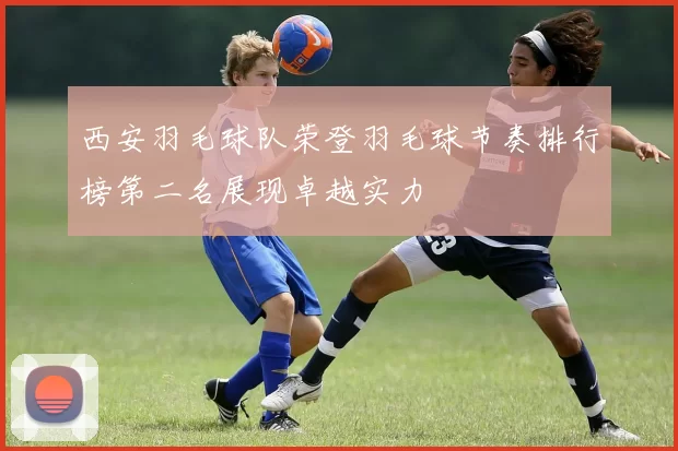 西安羽毛球队荣登羽毛球节奏排行榜第二名展现卓越实力