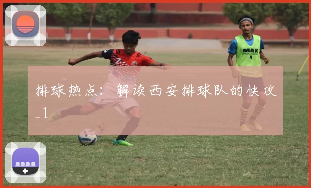 排球热点：解读西安排球队的快攻_1