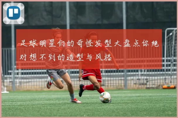 足球明星们的奇怪发型大盘点你绝对想不到的造型与风格