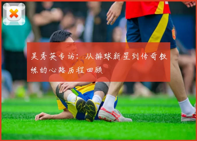 吴秀英专访：从排球新星到传奇教练的心路历程回顾