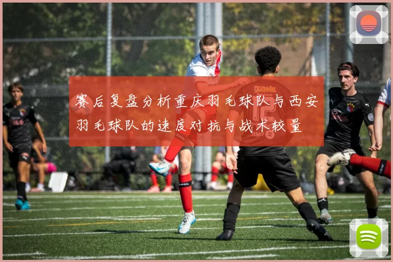 赛后复盘分析重庆羽毛球队与西安羽毛球队的速度对抗与战术较量