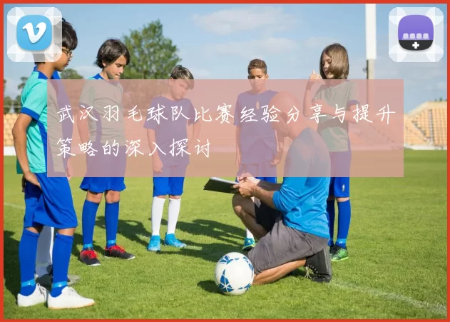 武汉羽毛球队比赛经验分享与提升策略的深入探讨