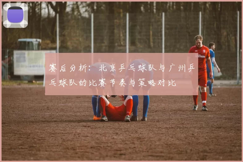 赛后分析：北京乒乓球队与广州乒乓球队的比赛节奏与策略对比