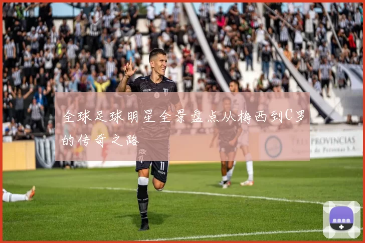 全球足球明星全景盘点从梅西到C罗的传奇之路